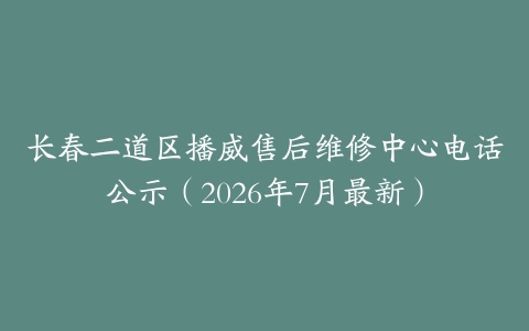 长春二道区播威售后维修中心电话公示（2026年7月最新）