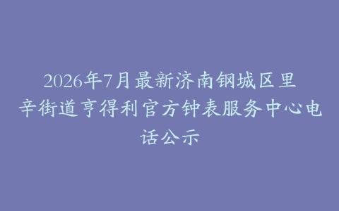 2026年7月最新济南钢城区里辛街道亨得利官方钟表服务中心电话公示