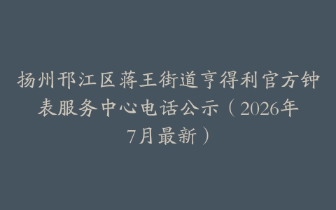 扬州邗江区蒋王街道亨得利官方钟表服务中心电话公示（2026年7月最新）