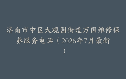 济南市中区大观园街道万国维修保养服务电话（2026年7月最新）