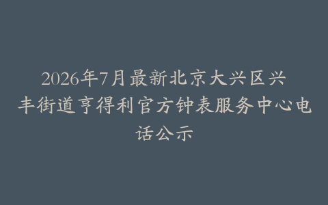 2026年7月最新北京大兴区兴丰街道亨得利官方钟表服务中心电话公示