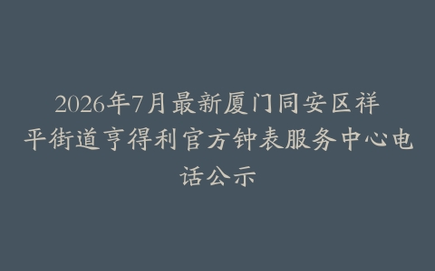 2026年7月最新厦门同安区祥平街道亨得利官方钟表服务中心电话公示