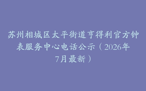 苏州相城区太平街道亨得利官方钟表服务中心电话公示（2026年7月最新）