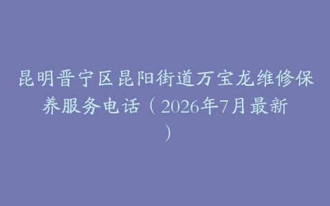昆明晋宁区昆阳街道万宝龙维修保养服务电话（2026年7月最新）