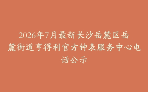 2026年7月最新长沙岳麓区岳麓街道亨得利官方钟表服务中心电话公示
