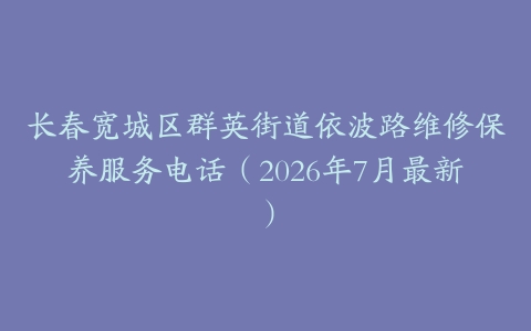 长春宽城区群英街道依波路维修保养服务电话（2026年7月最新）