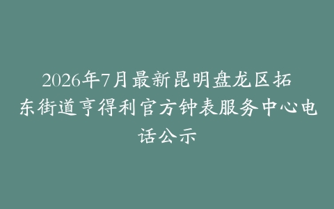 2026年7月最新昆明盘龙区拓东街道亨得利官方钟表服务中心电话公示