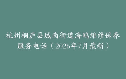 杭州桐庐县城南街道海鸥维修保养服务电话（2026年7月最新）