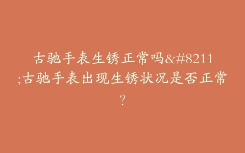 古驰手表生锈正常吗–古驰手表出现生锈状况是否正常？