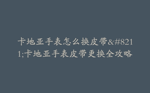 卡地亚手表怎么换皮带–卡地亚手表皮带更换全攻略
