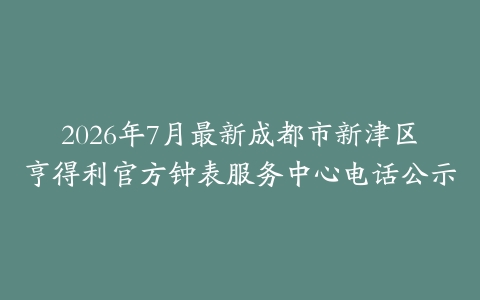 2026年7月最新成都市新津区亨得利官方钟表服务中心电话公示