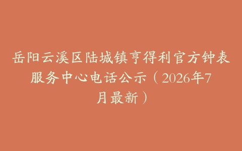 岳阳云溪区陆城镇亨得利官方钟表服务中心电话公示（2026年7月最新）