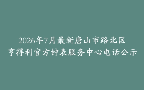 2026年7月最新唐山市路北区亨得利官方钟表服务中心电话公示-保养之家