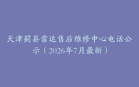 天津蓟县雷达售后维修中心电话公示（2026年7月最新）