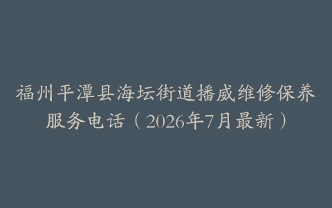 福州平潭县海坛街道播威维修保养服务电话（2026年7月最新）