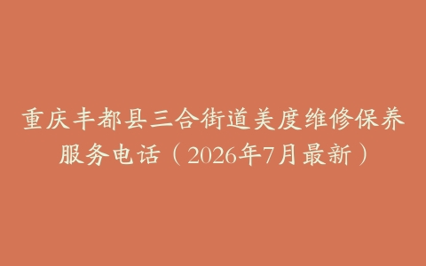 重庆丰都县三合街道美度维修保养服务电话（2026年7月最新）