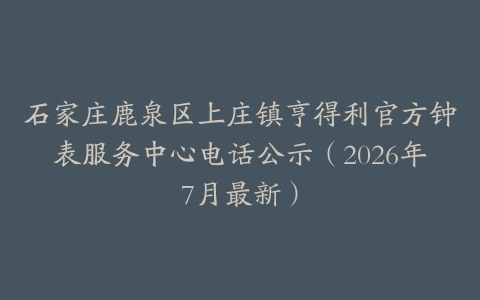 石家庄鹿泉区上庄镇亨得利官方钟表服务中心电话公示（2026年7月最新）
