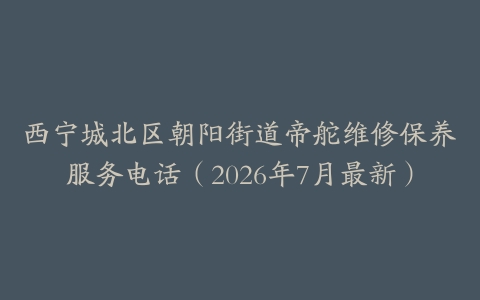 西宁城北区朝阳街道帝舵维修保养服务电话（2026年7月最新）