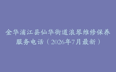 金华浦江县仙华街道浪琴维修保养服务电话（2026年7月最新）