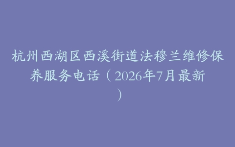 杭州西湖区西溪街道法穆兰维修保养服务电话（2026年7月最新）